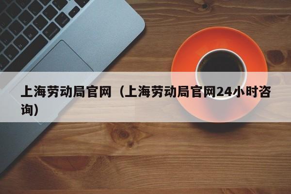 上海劳动局官网（上海劳动局官网24小时咨询）