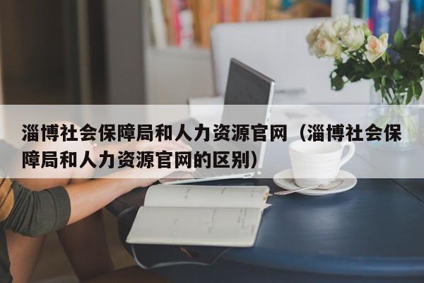 淄博社会保障局和人力资源官网（淄博社会保障局和人力资源官网的区别）