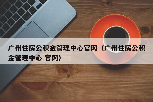 广州住房公积金管理中心官网（广州住房公积金管理中心 官网）