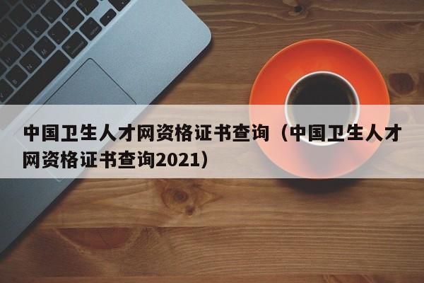 中国卫生人才网资格证书查询（中国卫生人才网资格证书查询2021）