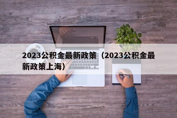 2023公积金最新政策（2023公积金最新政策上海）