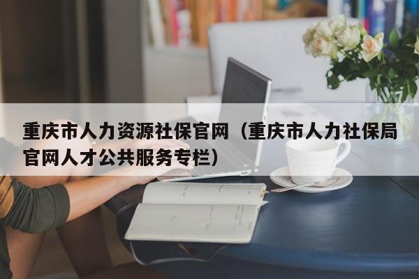 重庆市人力资源社保官网（重庆市人力社保局官网人才公共服务专栏）