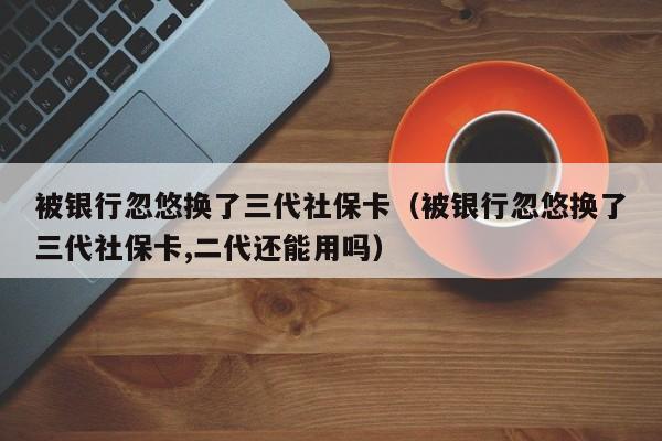 被银行忽悠换了三代社保卡（被银行忽悠换了三代社保卡,二代还能用吗）