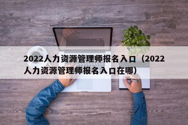 2022人力资源管理师报名入口（2022人力资源管理师报名入口在哪）