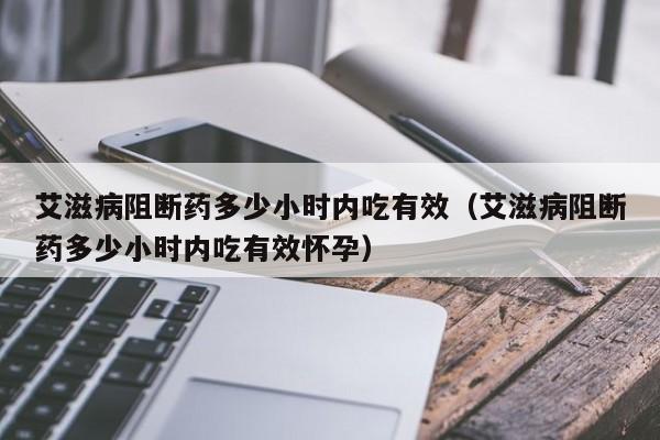 艾滋病阻断药多少小时内吃有效（艾滋病阻断药多少小时内吃有效怀孕）