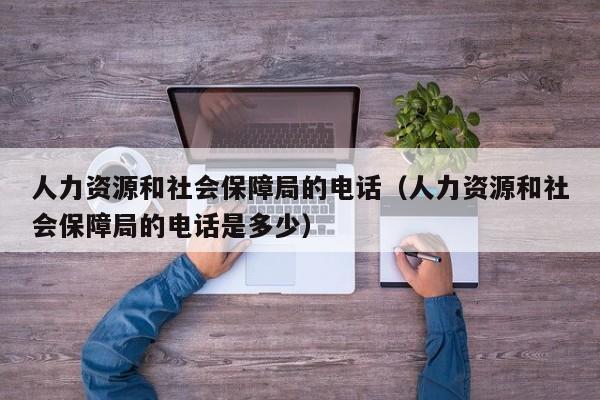 人力资源和社会保障局的电话（人力资源和社会保障局的电话是多少）