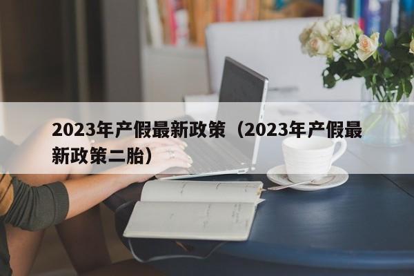 2023年产假最新政策（2023年产假最新政策二胎）