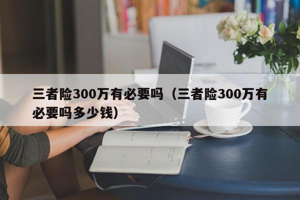 三者险300万有必要吗（三者险300万有必要吗多少钱）