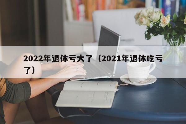 2022年退休亏大了（2021年退休吃亏了）