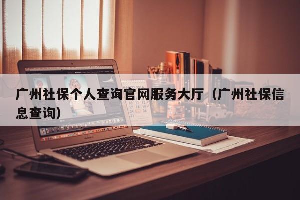 广州社保个人查询官网服务大厅（广州社保信息查询）