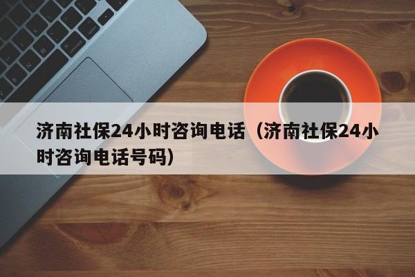 济南社保24小时咨询电话（济南社保24小时咨询电话号码）