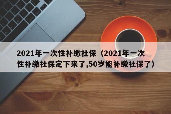 2021年一次性补缴社保（2021年一次性补缴社保定下来了,50岁能补缴社保了）