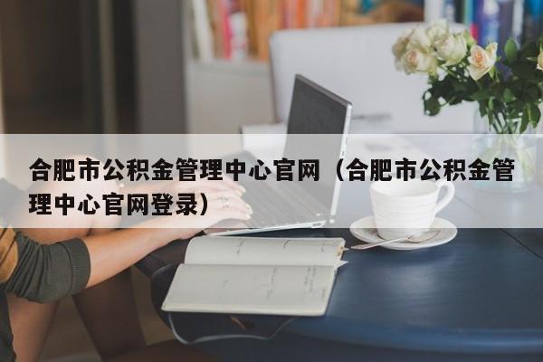 合肥市公积金管理中心官网（合肥市公积金管理中心官网登录）