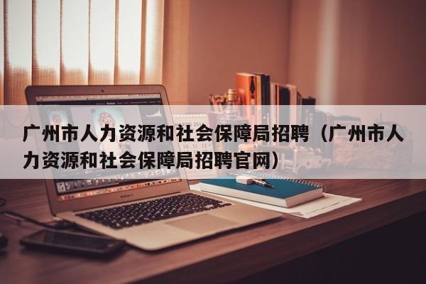 广州市人力资源和社会保障局招聘（广州市人力资源和社会保障局招聘官网）