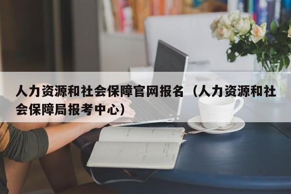 人力资源和社会保障官网报名（人力资源和社会保障局报考中心）