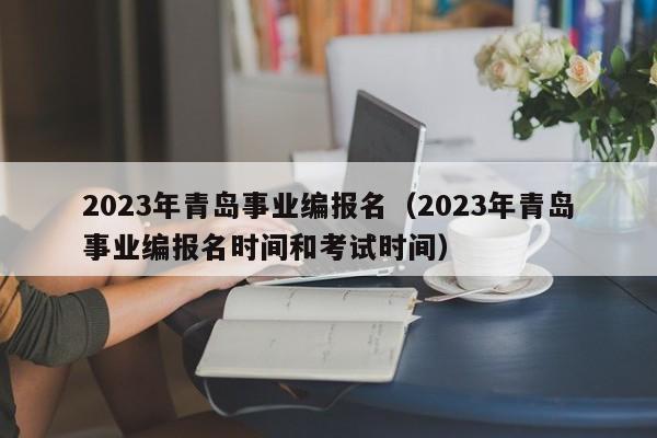 2023年青岛事业编报名（2023年青岛事业编报名时间和考试时间）