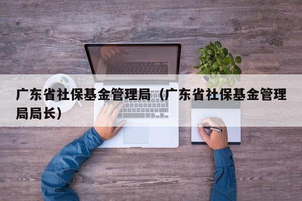 广东省社保基金管理局（广东省社保基金管理局局长）