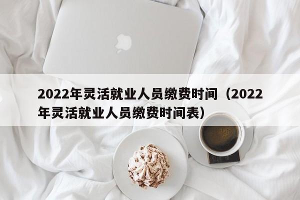 2022年灵活就业人员缴费时间（2022年灵活就业人员缴费时间表）