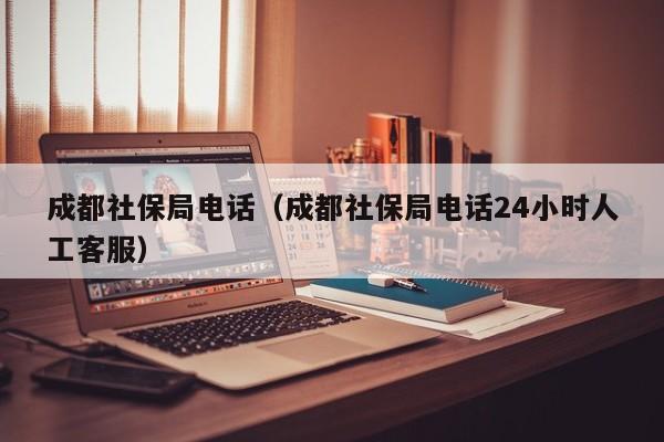 成都社保局电话（成都社保局电话24小时人工客服）