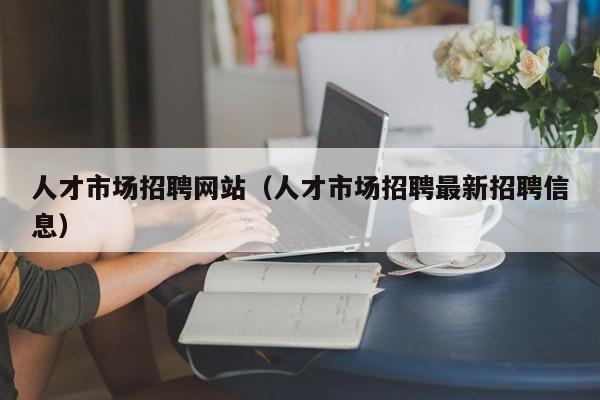 人才市场招聘网站（人才市场招聘最新招聘信息）