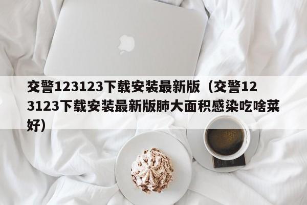 交警123123下载安装最新版（交警123123下载安装最新版肺大面积感染吃啥菜好）