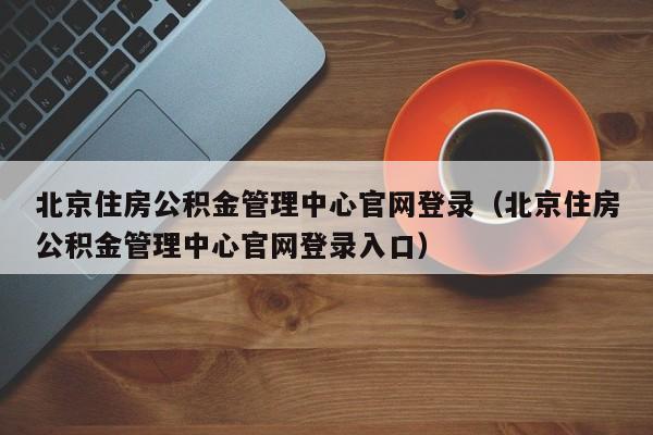 北京住房公积金管理中心官网登录（北京住房公积金管理中心官网登录入口）