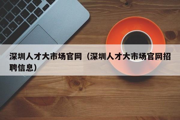 深圳人才大市场官网（深圳人才大市场官网招聘信息）