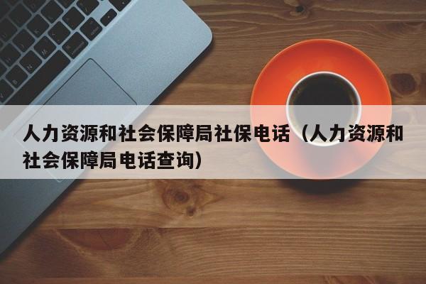 人力资源和社会保障局社保电话（人力资源和社会保障局电话查询）