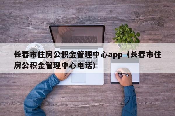 长春市住房公积金管理中心app（长春市住房公积金管理中心电话）