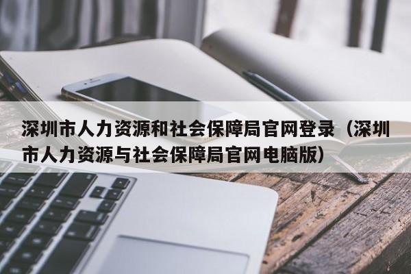 深圳市人力资源和社会保障局官网登录（深圳市人力资源与社会保障局官网电脑版）