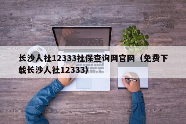 长沙人社12333社保查询网官网（免费下载长沙人社12333）