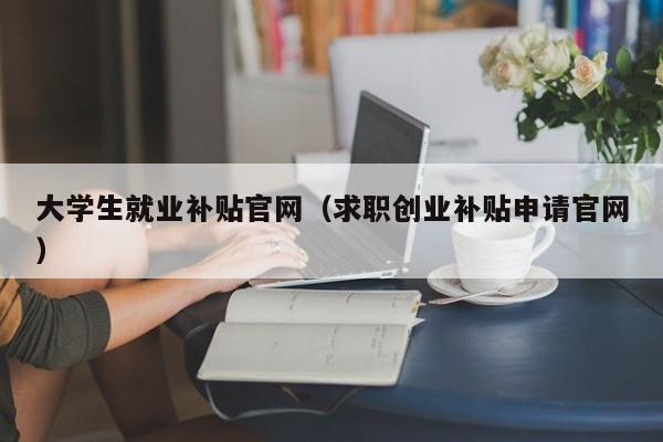 大学生就业补贴官网（求职创业补贴申请官网）