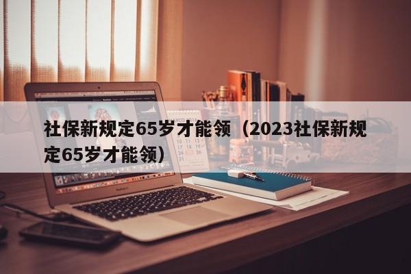 社保新规定65岁才能领（2023社保新规定65岁才能领）