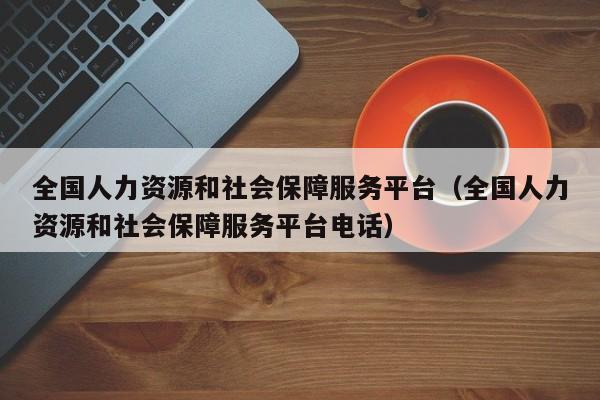 全国人力资源和社会保障服务平台（全国人力资源和社会保障服务平台电话）