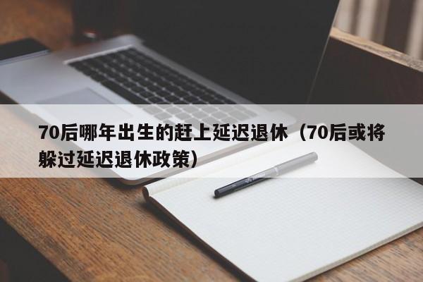 70后哪年出生的赶上延迟退休（70后或将躲过延迟退休政策）