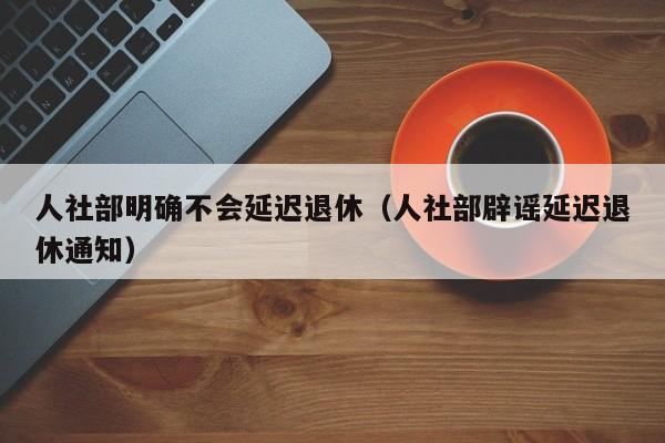 人社部明确不会延迟退休（人社部辟谣延迟退休通知）