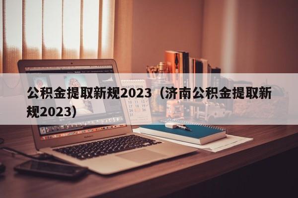 公积金提取新规2023（济南公积金提取新规2023）