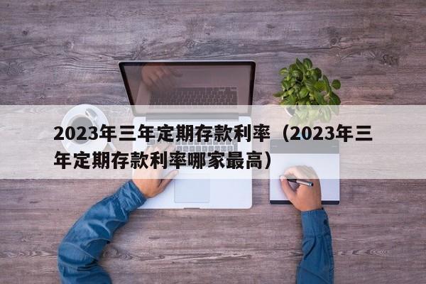 2023年三年定期存款利率（2023年三年定期存款利率哪家最高）