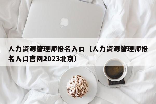 人力资源管理师报名入口（人力资源管理师报名入口官网2023北京）