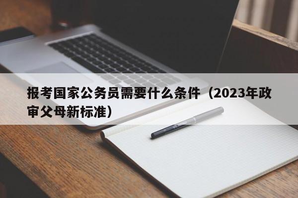 报考国家公务员需要什么条件（2023年政审父母新标准）