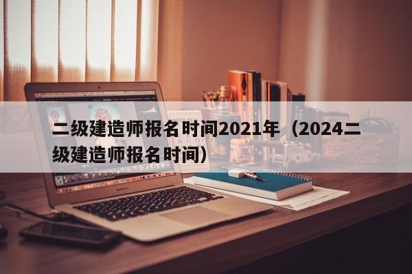 二级建造师报名时间2021年（2024二级建造师报名时间）