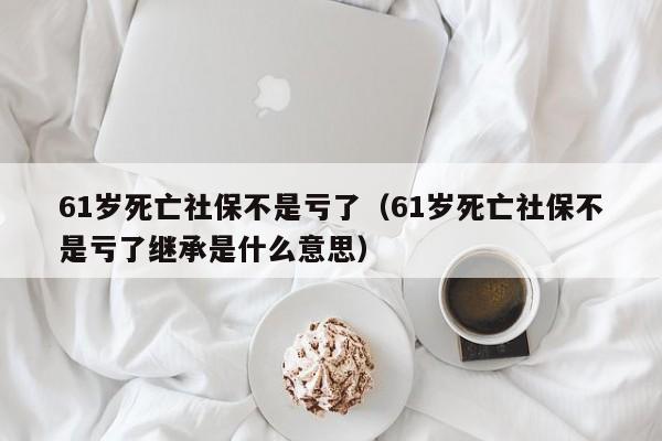 61岁死亡社保不是亏了（61岁死亡社保不是亏了继承是什么意思）