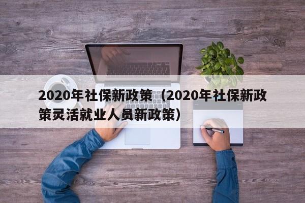 2020年社保新政策（2020年社保新政策灵活就业人员新政策）