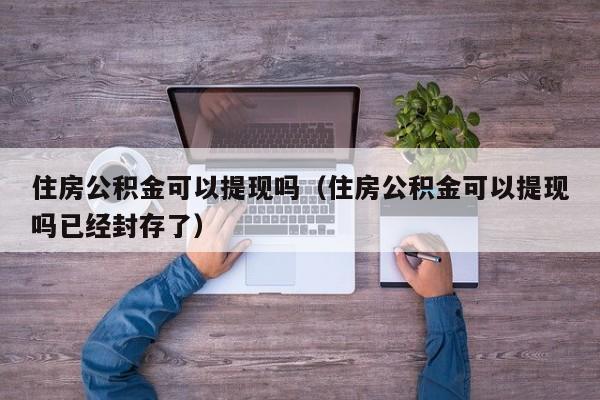 住房公积金可以提现吗（住房公积金可以提现吗已经封存了）