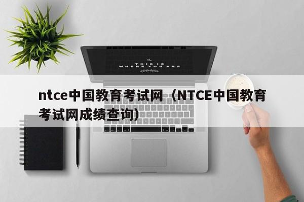 ntce中国教育考试网（NTCE中国教育考试网成绩查询）