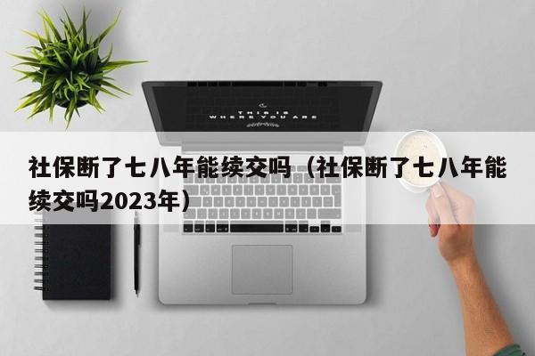 社保断了七八年能续交吗（社保断了七八年能续交吗2023年）