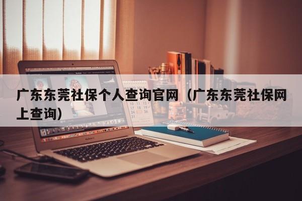 广东东莞社保个人查询官网（广东东莞社保网上查询）