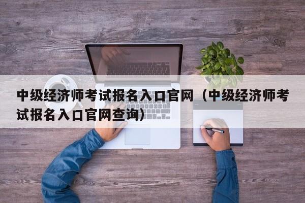 中级经济师考试报名入口官网（中级经济师考试报名入口官网查询）