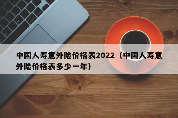 中国人寿意外险价格表2022（中国人寿意外险价格表多少一年）