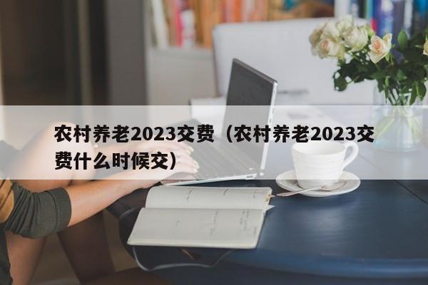 农村养老2023交费（农村养老2023交费什么时候交）